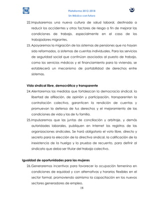 Plataforma 2012-2018
                               Un México con futuro

  22. Impulsaremos una nueva cultura de salud laboral, destinada a
     reducir los accidentes y otros factores de riesgo a fin de mejorar las
     condiciones   de   trabajo,    especialmente     en     el   caso   de   los
     trabajadores migrantes.
  23. Apoyaremos la migración de los sistemas de pensiones que no hayan
     sido reformados, a sistemas de cuentas individuales. Para los servicios
     de seguridad social que continúan asociados al puesto de trabajo,
     como los servicios médicos y el financiamiento para la vivienda, se
     establecerá un mecanismo de portabilidad de derechos entre
     sistemas.


  Vida sindical libre, democrática y transparente
  24. Alentaremos las medidas que fortalezcan la democracia sindical, la
     libertad de afiliación, de opinión y participación, transparenten la
     contratación colectiva, garanticen la rendición de cuentas y
     promuevan la defensa de tus derechos y el mejoramiento de las
     condiciones de vida y las de tu familia.
  25. Impulsaremos que las juntas de conciliación y arbitraje, y demás
     autoridades laborales, publiquen en Internet los registros de las
     organizaciones sindicales. Se hará obligatorio el voto libre, directo y
     secreto para la elección de la directiva sindical, la calificación de la
     inexistencia de la huelga y la prueba de recuento, para definir al
     sindicato que deba ser titular del trabajo colectivo.


Igualdad de oportunidades para las mujeres
  26. Generaremos incentivos para favorecer la ocupación femenina en
     condiciones de equidad y con alternativas y horarios flexibles en el
     sector formal, promoviendo asimismo la capacitación en los nuevos
     sectores generadores de empleo.
                                  18
 