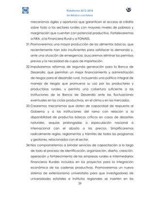 Plataforma 2012-2018
                              Un México con futuro

  mecanismos ágiles y oportunos que garanticen el acceso al crédito
  sobre todo a los sectores rurales con mayores niveles de pobreza y
  marginación que cuentan con potencial productivo. Fortaleceremos
  a FIRA, a la Financiera Rural y a FONAES.
31. Promoveremos una mayor producción de los alimentos básicos, que
  recientemente han sido insuficientes para satisfacer la demanda y,
  ante una situación de emergencia, buscaremos eliminar los permisos
  previos y la necesidad de cupos de importación.
32. Impulsaremos reformas de segunda generación para la Banca de
  Desarrollo, que permitan un mejor financiamiento y administración
  de riesgos para el desarrollo rural, incluyendo una política integral de
  manejo de riesgos que promueva su uso por los productores y
  productoras rurales, y permita una cobertura suficiente a las
  instituciones de la Banca de Desarrollo ante las fluctuaciones
  eventuales en los ciclos productivos, en el clima y en los mercados.
33. Crearemos mecanismos que doten de capacidad de respuesta al
  Gobierno y a las instituciones del ramo con relación a la
  disponibilidad de productos básicos críticos en casos de desastres
  naturales,   sequías   prolongadas          o     especulación     nacional   o
  internacional   con    el    abasto     o       los   precios.   Simplificaremos
  radicalmente reglas, reglamentos y trámites de todos los programas
  y gestiones, relacionados con el sector.
34. Nos comprometemos a brindar servicios de capacitación a lo largo
  de todo el proceso de identificación, organización, diseño, creación,
  operación y fortalecimiento de las empresas rurales e Intermediarios
  Financieros Rurales incluidos en los proyectos para la integración
  económica de las cadenas productivas. Promoveremos un nuevo
  sistema de extensionismo universitario para que investigadores de
  universidades estatales e institutos regionales se inserten en los
                                 20
 