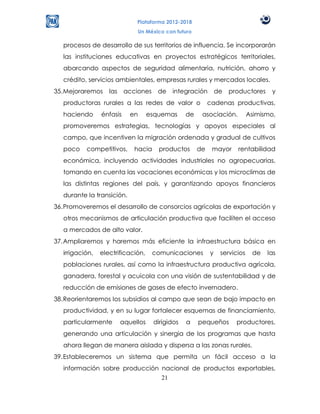 Plataforma 2012-2018
                               Un México con futuro

   procesos de desarrollo de sus territorios de influencia. Se incorporarán
   las instituciones educativas en proyectos estratégicos territoriales,
   abarcando aspectos de seguridad alimentaria, nutrición, ahorro y
   crédito, servicios ambientales, empresas rurales y mercados locales.
35. Mejoraremos     las    acciones     de   integración        de   productores    y
   productoras rurales a las redes de valor o               cadenas productivas,
   haciendo      énfasis     en      esquemas     de    asociación.          Asimismo,
   promoveremos estrategias, tecnologías y apoyos especiales al
   campo, que incentiven la migración ordenada y gradual de cultivos
   poco    competitivos,      hacia     productos      de    mayor     rentabilidad
   económica, incluyendo actividades industriales no agropecuarias,
   tomando en cuenta las vocaciones económicas y los microclimas de
   las distintas regiones del país, y garantizando apoyos financieros
   durante la transición.
36. Promoveremos el desarrollo de consorcios agrícolas de exportación y
   otros mecanismos de articulación productiva que faciliten el acceso
   a mercados de alto valor.
37. Ampliaremos y haremos más eficiente la infraestructura básica en
   irrigación,   electrificación,     comunicaciones        y    servicios    de   las
   poblaciones rurales, así como la infraestructura productiva agrícola,
   ganadera, forestal y acuícola con una visión de sustentabilidad y de
   reducción de emisiones de gases de efecto invernadero.
38. Reorientaremos los subsidios al campo que sean de bajo impacto en
   productividad, y en su lugar fortalecer esquemas de financiamiento,
   particularmente        aquellos    dirigidos   a    pequeños        productores,
   generando una articulación y sinergia de los programas que hasta
   ahora llegan de manera aislada y dispersa a las zonas rurales.
39. Estableceremos un sistema que permita un fácil acceso a la
   información sobre producción nacional de productos exportables,
                                21
 