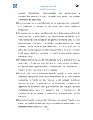 Plataforma 2012-2018
                                Un México con futuro

   nuevas      tecnologías,        oportunidades          de      producción      y
   comercialización y que apoye a los productores y a los consumidores
   en la toma de decisiones.
40. Incrementaremos la capitalización de las unidades de producción
   rural, mediante un aumento sustancial de crédito refaccionario de
   largo plazo.
41. Propondremos en la Ley de Desarrollo Rural Sustentable criterios de
   transparencia, y reforzaremos las disposiciones referentes a la
   transversalidad en la aplicación del gasto en el medio rural, el sector
   agropecuario, pesquero y acuícola, encadenándolo de mejor
   manera. Se le dará mayor relevancia a las instituciones de
   planeación y participación ciudadana plasmadas en la ley (consejos
   municipales, distritales, estatales y comisión intersecretarial para el
   desarrollo rural).
42. Perfeccionaremos la Ley de Almacenaje Rural y promoveremos su
   aplicación, a fin de que se materialice en acciones que permitan, a
   los productores agropecuarios, comercializar sus mercancías a
   mejores precios y generar mayores ingresos.
43. Institucionalizaremos mecanismos para la asesoría e incubación de
   empresas y proyectos productivos desarrollados en las comunidades
   expulsoras, a través de las remesas y de apoyos financieros
   gubernamentales. En este sentido, se fomentará la creación de
   agencias de desarrollo rural que funcionen con equipos técnicos
   multidisciplinarios   bajo     un   esquema         ágil   y   transparente   de
   certificación de competencias, sistematización y seguimiento a nivel
   nacional.
44. Fomentaremos la creación de Instituciones de Ahorro Popular en el
   medio rural administradas por integrantes de las comunidades, para
   fomentar el financiamiento local.
                                  22
 