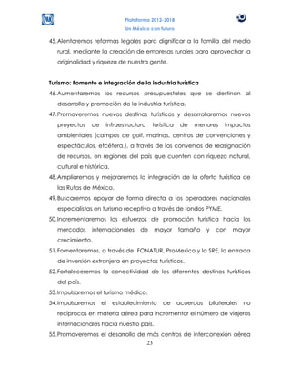 Plataforma 2012-2018
                               Un México con futuro

45. Alentaremos reformas legales para dignificar a la familia del medio
   rural, mediante la creación de empresas rurales para aprovechar la
   originalidad y riqueza de nuestra gente.


Turismo: Fomento e integración de la industria turística
46. Aumentaremos los recursos presupuestales que se destinan al
   desarrollo y promoción de la industria turística.
47. Promoveremos nuevos destinos turísticos y desarrollaremos nuevos
   proyectos    de    infraestructura     turística    de   menores    impactos
   ambientales (campos de golf, marinas, centros de convenciones y
   espectáculos, etcétera.), a través de los convenios de reasignación
   de recursos, en regiones del país que cuenten con riqueza natural,
   cultural e histórica.
48. Ampliaremos y mejoraremos la integración de la oferta turística de
   las Rutas de México.
49. Buscaremos apoyar de forma directa a los operadores nacionales
   especialistas en turismo receptivo a través de fondos PYME.
50. Incrementaremos los esfuerzos de promoción turística hacia los
   mercados     internacionales      de   mayor       tamaño     y   con   mayor
   crecimiento.
51. Fomentaremos, a través de FONATUR, ProMexico y la SRE, la entrada
   de inversión extranjera en proyectos turísticos.
52. Fortaleceremos la conectividad de los diferentes destinos turísticos
   del país.
53. Impulsaremos el turismo médico.
54. Impulsaremos     el    establecimiento    de      acuerdos   bilaterales   no
   recíprocos en materia aérea para incrementar el número de viajeros
   internacionales hacia nuestro país.
55. Promoveremos el desarrollo de más centros de interconexión aérea
                                  23
 