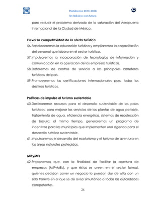 Plataforma 2012-2018
                             Un México con futuro

   para reducir el problema derivado de la saturación del Aeropuerto
   Internacional de la Ciudad de México.


Elevar la competitividad de la oferta turística
56. Fortaleceremos la educación turística y ampliaremos la capacitación
   del personal que labora en el sector turístico.
57. Impulsaremos la incorporación de tecnologías de información y
   comunicación en la operación de las empresas turísticas.
58. Dotaremos de centros de servicio a las principales carreteras
   turísticas del país.
59. Promoveremos las certificaciones internacionales para todos los
   destinos turísticos.


Políticas de impulso al turismo sustentable
60. Destinaremos recursos para el desarrollo sustentable de los polos
   turísticos, para mejorar los servicios de las plantas de agua potable,
   tratamiento de agua, eficiencia energéica, sistemas de recolección
   de basura; al mismo tiempo, generaremos un programa de
   incentivos para los municipios que implementen una agenda para el
   desarrollo turístico sustentable.
61. Impulsaremos el desarrollo del ecoturismo y el turismo de aventura en
   las áreas naturales protegidas.


MiPyMEs
62. Proponemos que, con la finalidad de facilitar la apertura de
   empresas (MiPyMEs), y que éstas se creen en el sector formal,
   quienes decidan poner un negocio lo puedan dar de alta con un
   solo trámite en el que se dé aviso simultáneo a todas las autoridades
   competentes.
                                       24
 