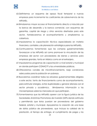 Plataforma 2012-2018
                          Un México con futuro

63. Definiremos un esquema de apoyo fiscal temporal a nuevas
  empresas para incrementar los coeficientes de sobrevivencia de las
  MiPyMEs.
64. Brindaremos mayor acceso al financiamiento directo o inducido por
  la banca de desarrollo y la banca comercial, con esquemas de
  garantías, capital de riesgo y otros servicios diseñados para este
  sector. Fortaleceremos el acompañamiento y ampliaremos su
  cobertura.
65. Impulsaremos la capacitación técnica especializada en materia
  financiera, contable y de planeación estratégica para las MiPyMEs.
66. Continuaremos fomentando que las compras gubernamentales
  favorezcan a las MiPyMEs así como promover la vinculación de las
  empresas del sector con proveedores de bienes y servicios para
  empresas grandes, tanto en México como en el extranjero.
67. Impulsaremos programas de capacitación a nivel estatal y municipal
  en donde participen CONACYT y las universidades públicas.
68. Ofreceremos canales de microfinanciamiento, bajo condiciones
  adecuadas para la población en pobreza.
69. Buscaremos coordinar todos los esfuerzos gubernamentales dirigidos
  a este sector, tanto de financiamiento como de acompañamiento,
  para estimular sinergias, evitar duplicidades y generar alianzas con el
  sector privado y académico.          Brindaremos información a las
  microempresas sobre los mercados en que participan.
70. Fomentaremos que las MiPyMEs operen con la figura jurídica de las
  Sociedades Anónimas Promotoras de Inversión SAPIs dando estímulos
  y permitiendo que éstas puedan ser proveedoras del gobierno
  federal, estatal y municipal. Apoyaremos la creación de una base
  de datos pública de proveedores, que incluya la calidad de la
  prestación, el tiempo de entrega, el cumplimiento de pagos y los
                                25
 
