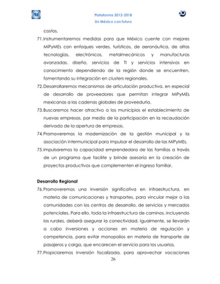 Plataforma 2012-2018
                             Un México con futuro

   costos.
71. Instrumentaremos medidas para que México cuente con mejores
   MiPyMEs con enfoques verdes, turísticos, de aeronáutica, de altas
   tecnologías,    electrónicos,        metalmecánicos       y     manufacturas
   avanzadas,     diseño,   servicios    de   TI   y   servicios   intensivos   en
   conocimiento dependiendo de la región donde se encuentren,
   fomentando su integración en clusters regionales.
72. Desarrollaremos mecanismos de articulación productiva, en especial
   de desarrollo de proveedores que permitan integrar MiPyMEs
   mexicanas a las cadenas globales de proveeduría.
73. Buscaremos hacer atractivo a los municipios el establecimiento de
   nuevas empresas, por medio de la participación en la recaudación
   derivada de la apertura de empresas.
74. Promoveremos la modernización de la gestión municipal y la
   asociación intermunicipal para impulsar el desarrollo de las MiPyMEs.
75. Impulsaremos la capacidad emprendedora de las familias a través
   de un programa que facilite y brinde asesoría en la creación de
   proyectos productivos que complementen el ingreso familiar.


Desarrollo Regional
76. Promoveremos una inversión significativa en infraestructura, en
   materia de comunicaciones y transportes, para vincular mejor a las
   comunidades con los centros de desarrollo, de servicios y mercados
   potenciales. Para ello, toda la infraestructura de caminos, incluyendo
   los rurales, deberá asegurar la conectividad. Igualmente, se llevarán
   a cabo inversiones y acciones en materia de regulación y
   competencia, para evitar monopolios en materia de transporte de
   pasajeros y carga, que encarecen el servicio para los usuarios.
77. Propiciaremos inversión focalizada, para aprovechar vocaciones
                                   26
 