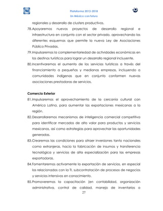 Plataforma 2012-2018
                             Un México con futuro

  regionales y desarrollo de clusters productivos.
78. Apoyaremos      nuevos      proyectos    de     desarrollo   regional   e
  infraestructura en conjunto con el sector privado, aprovechando los
  diferentes esquemas que permite la nueva Ley de Asociaciones
  Público Privadas.
79. Impulsaremos la complementariedad de actividades económicas en
  los destinos turísticos para lograr un desarrollo regional incluyente.
80. Incentivaremos el aumento de los servicios turísticos a través del
  financiamiento a pequeñas y medianas empresas, incluyendo a
  comunidades       indígenas    que en conjunto conformen nuevas
  asociaciones prestadoras de servicios.


Comercio Exterior
81. Impulsaremos el aprovechamiento de la cercanía cultural con
  América Latina, para aumentar las exportaciones mexicanas a la
  región.
82. Desarrollaremos mecanismos de inteligencia comercial competitiva
  para identificar mercados de alto valor para productos y servicios
  mexicanos, así como estrategias para aprovechar las oportunidades
  generadas.
83. Crearemos las condiciones para atraer inversiones tanto nacionales
  como extranjeras, hacia la fabricación de insumos y transferencia
  tecnológica y servicios de alta especialización para las empresas
  exportadoras.
84. Fomentaremos activamente la exportación de servicios, en especial
  los relacionados con la TI, subcontratación de procesos de negocios
  y servicios intensivos en conocimiento.
85. Promoveremos la capacitación (en contabilidad, organización
  administrativa, control       de calidad, manejo de inventarios           o
                                    27
 