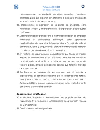 Plataforma 2012-2018
                            Un México con futuro

   mercadotecnia) y la asociación de micro, pequeñas y medianas
   empresas, para que exporten directamente o para que provean de
   insumos a las empresas exportadoras.
86. Fortaleceremos la operación de la Banca de Desarrollo, para
   mejorar los servicios y financiamiento a la exportación de productos
   nacionales.
87. Desarrollaremos programas para la internacionalización de empresas
   mexicanas      y     diseñaremos        estrategias    para        aprovechar
   oportunidades de negocios internacionales más allá de sólo el
   comercio: fusiones y adquisiciones, alianzas internacionales, inserción
   a cadenas globales de manufactura y servicios.
88. En materia de importaciones, combatiremos por todos los medios
   legales el contrabando y las prácticas desleales de comercio,
   principalmente el dumping y la introducción de mercancías de
   terceros países, a través de naciones con los que tenemos tratados
   de libre comercio.
89. Ampliaremos   el    número   de        exportadores   en     el   sexenio   y
   duplicaremos el contenido nacional de las exportaciones totales.
   Trabajaremos con Canadá y Estados Unidos para transformar a
   América del Norte en una región exportadora neta, particularmente
   con desino al continente asiático.


Desregulación y simplificación
90. Impulsaremos las políticas antimonopolio, para propiciar un mercado
   más competitivo mediante el fortalecimiento de la Comisión Federal
   de Competencia.
91. Continuaremos la tala regulatoria.




                                      28
 