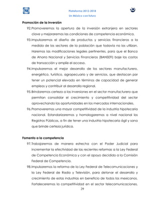 Plataforma 2012-2018
                              Un México con futuro

Promoción de la inversión
  92. Promoveremos la apertura de la inversión extranjera en sectores
     clave y mejoraremos las condiciones de competencia económica.
  93. Impulsaremos el diseño de productos y servicios financieros a la
     medida de los sectores de la población que todavía no los utilizan.
     Haremos las modificaciones legales pertinentes, para que el Banco
     de Ahorro Nacional y Servicios Financieros (BANSEFI) baje los costos
     de transacción y amplíe el acceso.
  94. Impulsaremos el mejor desarrollo de los sectores manufacturero,
     energético, turístico, agropecuario y de servicios, que destacan por
     tener un potencial elevado en términos de capacidad de generar
     empleos y contribuir al desarrollo regional.
  95. Brindaremos certeza a las inversiones en el sector manufacturero que
     permitan consolidar el crecimiento y competitividad del sector
     aprovechando las oportunidades en los mercados internacionales.
  96. Promoveremos una mayor competitividad de la industria hipotecaria
     nacional. Estandarizaremos y homologaremos a nivel nacional los
     Registros Públicos, a fin de tener una industria hipotecaria ágil y sana
     que brinde certeza jurídica.


Fomento a la competencia
  97. Trabajaremos de manera estrecha con el Poder Judicial para
     incrementar la efectividad de las recientes reformas a la Ley Federal
     de Competencia Económica y con el apoyo decidido a la Comisión
     Federal de Competencia.
  98. Impulsaremos la reforma de la Ley Federal de Telecomunicaciones y
     la Ley Federal de Radio y Televisión, para detonar el desarrollo y
     crecimiento de estas industrias en beneficio de todos los mexicanos.
     Fortaleceremos la competitividad en el sector telecomunicaciones,
                                   29
 