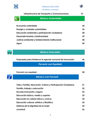 Plataforma 2012-2018
                             Un México con futuro

        Infraestructura de Transporte y Comunicaciones         31

                           México Sustentable


Economía sustentable                                            34
Energía y ciudades sustentables                                 36
Educación ambiental y participación ciudadana                   38
Desarrollo forestal y biodiversidad                             39
Justicia ambiental y fortalecimiento institucional              40
Agua                                                            42



                           México Innovador


Propuestas para fortalecer la agenda nacional de innovación     46

                         Porvenir con Equidad


Porvenir con equidad                                            50

                      México con Porvenir


Vida y Familia, Educación, Cultura y Participación Ciudadana    51
Familia, trabajo y educación                                    52
Escuela incluyente y segura                                     52
Educación básica, media y superior                              53
Educación en valores éticos y cívicos                           54
Educación cultural, artística y filosófica                      55
Defensa de la dignidad de la mujer                              55
Juventud                                                        56

                                      3
 