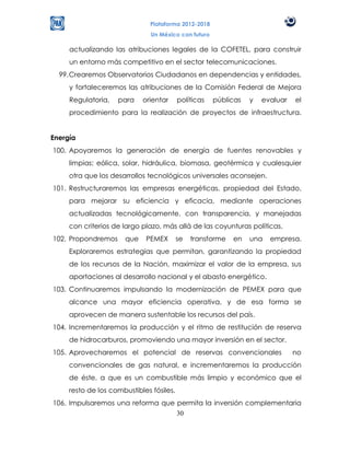 Plataforma 2012-2018
                               Un México con futuro

     actualizando las atribuciones legales de la COFETEL, para construir
     un entorno más competitivo en el sector telecomunicaciones.
  99. Crearemos Observatorios Ciudadanos en dependencias y entidades,
     y fortaleceremos las atribuciones de la Comisión Federal de Mejora
     Regulatoria,   para    orientar      políticas   públicas   y   evaluar   el
     procedimiento para la realización de proyectos de infraestructura.


Energía
100. Apoyaremos la generación de energía de fuentes renovables y
     limpias: eólica, solar, hidráulica, biomasa, geotérmica y cualesquier
     otra que los desarrollos tecnológicos universales aconsejen.
101. Restructuraremos las empresas energéticas, propiedad del Estado,
     para mejorar su eficiencia y eficacia, mediante operaciones
     actualizadas tecnológicamente, con transparencia, y manejadas
     con criterios de largo plazo, más allá de las coyunturas políticas.
102. Propondremos     que    PEMEX        se   transforme   en   una   empresa.
     Exploraremos estrategias que permitan, garantizando la propiedad
     de los recursos de la Nación, maximizar el valor de la empresa, sus
     aportaciones al desarrollo nacional y el abasto energético.
103. Continuaremos impulsando la modernización de PEMEX para que
     alcance una mayor eficiencia operativa, y de esa forma se
     aprovecen de manera sustentable los recursos del país.
104. Incrementaremos la producción y el ritmo de restitución de reserva
     de hidrocarburos, promoviendo una mayor inversión en el sector.
105. Aprovecharemos el potencial de reservas convencionales                    no
     convencionales de gas natural, e incrementaremos la producción
     de éste, a que es un combustible más limpio y económico que el
     resto de los combustibles fósiles.
106. Impulsaremos una reforma que permita la inversión complementaria
                                  30
 