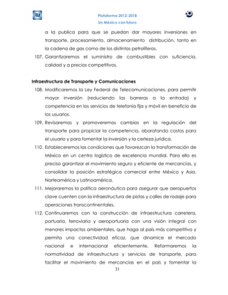Plataforma 2012-2018
                                 Un México con futuro

     a la publica para que se puedan dar mayores inversiones en
     transporte, procesamiento, almacenamiento distribución, tanto en
     la cadena de gas como de los distintos petrolíferos.
 107. Garantizaremos el suministro de combustibles con suficiencia,
     calidad y a precios competitivos.


Infraestructura de Transporte y Comunicaciones
 108. Modificaremos la Ley Federal de Telecomunicaciones, para permitir
     mayor    inversión     (reduciendo     las   barreras   a   la   entrada)   y
     competencia en los servicios de telefonía fija y móvil en beneficio de
     los usuarios.
 109. Revisaremos y promoveremos cambios en la regulación del
     transporte para propiciar la competencia, abaratando costos para
     el usuario y para fomentar la inversión y la certeza jurídica.
 110. Estableceremos las condiciones que favorezcan la transformación de
     México en un centro logístico de excelencia mundial. Para ello es
     preciso garantizar el movimiento seguro y eficiente de mercancías, y
     consolidar la posición estratégica comercial entre México y Asia,
     Norteamérica y Latinoamérica.
 111. Mejoraremos la política aeronáutica para asegurar que aeropuertos
     clave cuenten con la infraestructura de pistas y calles de rodaje para
     operaciones transcontinentales.
 112. Continuaremos con la construcción de infraestructura carretera,
     portuaria, ferroviaria y aeroportuaria con una visión integral con
     menores impactos ambientales, que haga al país más competitivo y
     permita una conectividad eficaz, que dinamice el mercado
     nacional        e   internacional   eficientemente.     Reformaremos        la
     normatividad de infraestructura y servicios de transporte, para
     facilitar el movimiento de mercancías en el país y fomentar la
                                  31
 