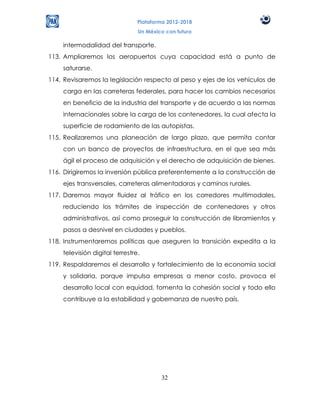 Plataforma 2012-2018
                                Un México con futuro

    intermodalidad del transporte.
113. Ampliaremos los aeropuertos cuya capacidad está a punto de
    saturarse.
114. Revisaremos la legislación respecto al peso y ejes de los vehículos de
    carga en las carreteras federales, para hacer los cambios necesarios
    en beneficio de la industria del transporte y de acuerdo a las normas
    internacionales sobre la carga de los contenedores, la cual afecta la
    superficie de rodamiento de las autopistas.
115. Realizaremos una planeación de largo plazo, que permita contar
    con un banco de proyectos de infraestructura, en el que sea más
    ágil el proceso de adquisición y el derecho de adquisición de bienes.
116. Dirigiremos la inversión pública preferentemente a la construcción de
    ejes transversales, carreteras alimentadoras y caminos rurales.
117. Daremos mayor fluidez al tráfico en los corredores multimodales,
    reduciendo los trámites de inspección de contenedores y otros
    administrativos, así como proseguir la construcción de libramientos y
    pasos a desnivel en ciudades y pueblos.
118. Instrumentaremos políticas que aseguren la transición expedita a la
    televisión digital terrestre.
119. Respaldaremos el desarrollo y fortalecimiento de la economía social
    y solidaria, porque impulsa empresas a menor costo, provoca el
    desarrollo local con equidad, fomenta la cohesión social y todo ello
    contribuye a la estabilidad y gobernanza de nuestro país.




                                        32
 