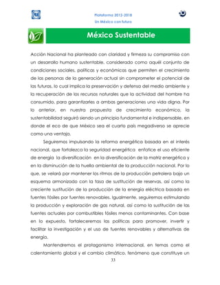 Plataforma 2012-2018
                                  Un México con futuro



                                México Sustentable

Acción Nacional ha planteado con claridad y firmeza su compromiso con
un desarrollo humano sustentable, considerado como aquél conjunto de
condiciones sociales, políticas y económicas que permiten el crecimiento
de las personas de la generación actual sin comprometer el potencial de
las futuras, lo cual implica la preservación y defensa del medio ambiente y
la recuperación de los recursos naturales que la actividad del hombre ha
consumido, para garantizarles a ambas generaciones una vida digna. Por
lo   anterior,   en   nuestra   propuesta      de   crecimiento   económico,   la
sustentabilidad seguirá siendo un principio fundamental e indispensable, en
donde el eco de que México sea el cuarto país megadiverso se aprecie
como una ventaja.
       Seguiremos impulsando la reforma energética basada en el interés
nacional, que fortalezca la seguridad energética enfatice el uso eficiente
de energía la diversificación en la diversificación de la matriz energética y
en la disminución de la huella ambiental de la producción nacional. Por lo
que, se velará por mantener los ritmos de la producción petrolera bajo un
esquema armonizado con la tasa de sustitución de reservas, así como la
creciente sustitución de la producción de la energía eléctrica basada en
fuentes fósiles por fuentes renovables. Igualmente, seguiremos estimulando
la producción y exploración de gas natural, así como la sustitución de las
fuentes actuales por combustibles fósiles menos contaminantes. Con base
en lo expuesto, fortaleceremos las políticas para promover, invertir y
facilitar la investigación y el uso de fuentes renovables y alternativas de
energía.
       Mantendremos el protagonismo internacional, en temas como el
calentamiento global y el cambio climático, fenómeno que constituye un
                                          33
 