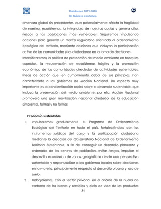 Plataforma 2012-2018
                                 Un México con futuro

amenaza global sin precedentes, que potencialmente afecta la fragilidad
de nuestros ecosistemas, la integridad de nuestras costas y genera altos
riesgos a las poblaciones más vulnerables. Seguiremos impulsando
acciones para generar un marco regulatorio orientado al ordenamiento
ecológico del territorio, mediante acciones que incluyan la participación
activa de las comunidades y los ciudadanos en la toma de decisiones.
Intensificaremos la política de protección del medio ambiente en todos los
aspectos, la recuperación de ecosistemas frágiles y la promoción
económica de las comunidades alrededor de actividades sustentables,
líneas de acción que, en cumplimiento cabal de sus principios, han
caracterizado a los gobiernos de Acción Nacional. Un aspecto muy
importante es la concientización social sobre el desarrollo sustentable, que
incluya la preservación del medio ambiente, por ello, Acción Nacional
promoverá una gran movilización nacional alrededor de la educación
ambiental, formal y no formal.


      Economía sustentable
 1.     Impulsaremos    gradualmente      el   Programa   de   Ordenamiento
        Ecológico del Territorio en todo el país, fortaleciéndolo con los
        instrumentos jurídicos del caso y la participación ciudadana
        mediante la creación del Observatorio Nacional de Ordenamiento
        Territorial Sustentable, a fin de conseguir un desarrollo planeado y
        ordenado de los centros de población, evitar riesgos, impulsar el
        desarrollo económico de zonas geográficas desde una perspectiva
        sustentable y responsabilizar a los gobiernos locales sobre decisiones
        en la materia, principalmente respecto al desarrollo urbano y uso de
        suelo.
 2.     Trabajaremos, con el sector privado, en el análisis de la huella de
        carbono de los bienes y servicios y ciclo de vida de los productos
                                       34
 