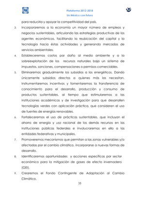 Plataforma 2012-2018
                                        Un México con futuro

     para reducirla y apoyar la competitividad del país.
3.   Incorporaremos a la economía un mayor número de empleos y
     negocios sustentables, articulando las estrategias productivas de los
     agentes económicos, facilitando la reubicación del capital y la
     tecnología hacia éstas actividades y generando mercados de
     servicios ambientales.
4.   Estableceremos costos por daño al medio ambiente y a la
     sobreexplotación de los       recursos naturales bajo un sistema de
     impuestos, sanciones, compensaciones o permisos comerciables.
5.   Eliminaremos gradualmente los subsidios a los energéticos. Dando
     únicamente     subsidios   directos     a   quienes       más   los   necesitan.
     Instrumentaremos incentivos y fomentaremos la transferencia de
     conocimiento para el desarrollo, producción y consumo de
     productos     sustentables,   al    tiempo       que   estimularemos     a   las
     instituciones académicas y de investigación para que desarrollen
     tecnologías verdes con aplicación práctica, que consideren el uso
     de fuentes de energías renovables.
6.   Fortaleceremos el uso de prácticas sustentables, que incluyan el
     ahorro de energía y uso racional de los demás recursos en las
     instituciones públicas federales e involucraremos en ello a las
     entidades federativas y municipales.
7.   Promoveremos mecanismos que permitan a las zonas vulnerables y/o
     afectadas por el cambio climático, incorporarse a nuevas formas de
     desarrollo.
8.   Identificaremos oportunidades y acciones específicas por sector
     económico para la mitigación de gases de efecto invernadero
     (GEI).
9.   Crearemos el Fondo Contingente de Adaptación al Cambio
     Climático.
                                                 35
 
