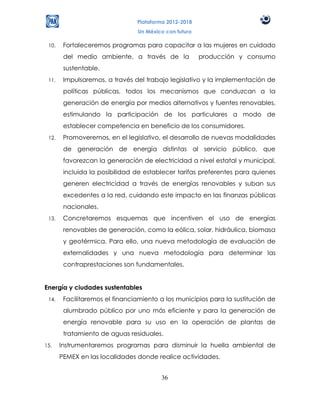 Plataforma 2012-2018
                                Un México con futuro

 10.    Fortaleceremos programas para capacitar a las mujeres en cuidado
        del medio ambiente, a través de la             producción y consumo
        sustentable.
 11.    Impulsaremos, a través del trabajo legislativo y la implementación de
        políticas públicas, todos los mecanismos que conduzcan a la
        generación de energía por medios alternativos y fuentes renovables,
        estimulando la participación de los particulares a modo de
        establecer competencia en beneficio de los consumidores.
 12.    Promoveremos, en el legislativo, el desarrollo de nuevas modalidades
        de generación de energía distintas al servicio público, que
        favorezcan la generación de electricidad a nivel estatal y municipal,
        incluida la posibilidad de establecer tarifas preferentes para quienes
        generen electricidad a través de energías renovables y suban sus
        excedentes a la red, cuidando este impacto en las finanzas públicas
        nacionales.
 13.    Concretaremos esquemas que incentiven el uso de energías
        renovables de generación, como la eólica, solar, hidráulica, biomasa
        y geotérmica. Para ello, una nueva metodología de evaluación de
        externalidades y una nueva metodología para determinar las
        contraprestaciones son fundamentales.


Energía y ciudades sustentables
 14.    Facilitaremos el financiamiento a los municipios para la sustitución de
        alumbrado público por uno más eficiente y para la generación de
        energía renovable para su uso en la operación de plantas de
        tratamiento de aguas residuales.
15.    Instrumentaremos programas para disminuir la huella ambiental de
       PEMEX en las localidades donde realice actividades.


                                        36
 