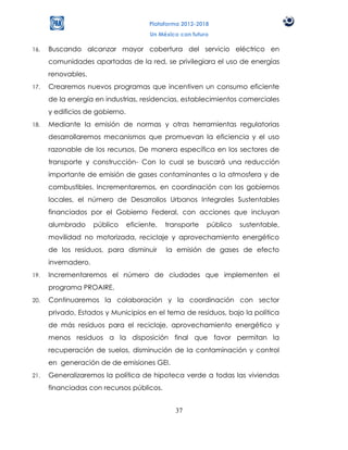 Plataforma 2012-2018
                                        Un México con futuro

16.   Buscando alcanzar mayor cobertura del servicio eléctrico en
      comunidades apartadas de la red, se privilegiara el uso de energías
      renovables.
17.   Crearemos nuevos programas que incentiven un consumo eficiente
      de la energía en industrias, residencias, establecimientos comerciales
      y edificios de gobierno.
18.   Mediante la emisión de normas y otras herramientas regulatorias
      desarrollaremos mecanismos que promuevan la eficiencia y el uso
      razonable de los recursos. De manera específica en los sectores de
      transporte y construcción- Con lo cual se buscará una reducción
      importante de emisión de gases contaminantes a la atmosfera y de
      combustibles. Incrementaremos, en coordinación con los gobiernos
      locales, el número de Desarrollos Urbanos Integrales Sustentables
      financiados por el Gobierno Federal, con acciones que incluyan
      alumbrado      público     eficiente,   transporte   público   sustentable,
      movilidad no motorizada, reciclaje y aprovechamiento energético
      de los residuos, para disminuir         la emisión de gases de efecto
      invernadero.
19.   Incrementaremos el número de ciudades que implementen el
      programa PROAIRE.
20.   Continuaremos la colaboración y la coordinación con sector
      privado, Estados y Municipios en el tema de residuos, bajo la política
      de más residuos para el reciclaje, aprovechamiento energético y
      menos residuos a la disposición final que favor permitan la
      recuperación de suelos, disminución de la contaminación y control
      en generación de de emisiones GEI.
21.   Generalizaremos la política de hipoteca verde a todas las viviendas
      financiadas con recursos públicos.


                                                 37
 