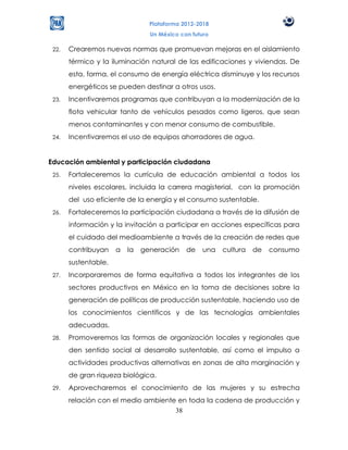Plataforma 2012-2018
                                 Un México con futuro

 22.   Crearemos nuevas normas que promuevan mejoras en el aislamiento
       térmico y la iluminación natural de las edificaciones y viviendas. De
       esta, forma, el consumo de energía eléctrica disminuye y los recursos
       energéticos se pueden destinar a otros usos.
 23.   Incentivaremos programas que contribuyan a la modernización de la
       flota vehicular tanto de vehículos pesados como ligeros, que sean
       menos contaminantes y con menor consumo de combustible.
 24.   Incentivaremos el uso de equipos ahorradores de agua.


Educación ambiental y participación ciudadana
 25.   Fortaleceremos la currícula de educación ambiental a todos los
       niveles escolares, incluida la carrera magisterial, con la promoción
       del uso eficiente de la energía y el consumo sustentable.
 26.   Fortaleceremos la participación ciudadana a través de la difusión de
       información y la invitación a participar en acciones específicas para
       el cuidado del medioambiente a través de la creación de redes que
       contribuyan    a   la   generación    de   una   cultura   de   consumo
       sustentable.
 27.   Incorporaremos de forma equitativa a todos los integrantes de los
       sectores productivos en México en la toma de decisiones sobre la
       generación de políticas de producción sustentable, haciendo uso de
       los conocimientos científicos y de las tecnologías ambientales
       adecuadas.
 28.   Promoveremos las formas de organización locales y regionales que
       den sentido social al desarrollo sustentable, así como el impulso a
       actividades productivas alternativas en zonas de alta marginación y
       de gran riqueza biológica.
 29.   Aprovecharemos el conocimiento de las mujeres y su estrecha
       relación con el medio ambiente en toda la cadena de producción y
                                     38
 