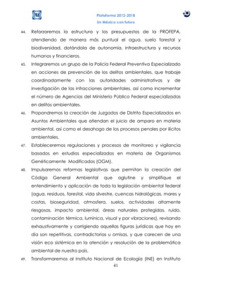 Plataforma 2012-2018
                                         Un México con futuro

44.   Reforzaremos la estructura y los presupuestos de la PROFEPA,
      atendiendo de manera más puntual el agua, suelo forestal y
      biodiversidad, dotándola de autonomía, infraestructura y recursos
      humanos y financieros.
45.   Integraremos un grupo de la Policía Federal Preventiva Especializado
      en acciones de prevención de los delitos ambientales, que trabaje
      coordinadamente      con     las    autoridades     administrativas    y    de
      investigación de las infracciones ambientales, así como incrementar
      el número de Agencias del Ministerio Público Federal especializadas
      en delitos ambientales.
46.   Propondremos la creación de Juzgados de Distrito Especializados en
      Asuntos Ambientales que atiendan el juicio de amparo en materia
      ambiental, así como el desahogo de los procesos penales por ilícitos
      ambientales.
47.   Estableceremos regulaciones y procesos de monitoreo y vigilancia
      basados en estudios especializados en materia de Organismos
      Genéticamente Modificados (OGM).
48.   Impulsaremos reformas legislativas que permitan la creación del
      Código    General    Ambiental        que     aglutine    y   simplifique   el
      entendimiento y aplicación de toda la legislación ambiental federal
      (agua, residuos, forestal, vida silvestre, cuencas hidrológicas, mares y
      costas, bioseguridad, atmosfera, suelos, actividades altamente
      riesgosas, impacto ambiental, áreas naturales protegidas, ruido,
      contaminación térmica, lumínica, visual y por vibraciones), revisando
      exhaustivamente y corrigiendo aquellas figuras jurídicas que hoy en
      día son repetitivas, contradictorias u omisas, y que carecen de una
      visión eco sistémica en la atención y resolución de la problemática
      ambiental de nuestro país.
49.   Transformaremos al Instituto Nacional de Ecología (INE) en Instituto
                                           41
 