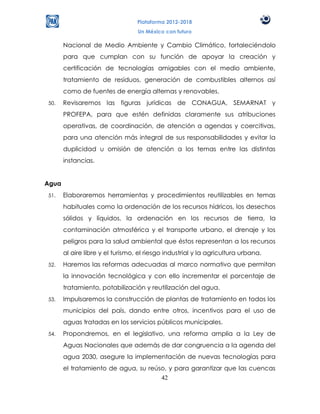 Plataforma 2012-2018
                                  Un México con futuro

       Nacional de Medio Ambiente y Cambio Climático, fortaleciéndolo
       para que cumplan con su función de apoyar la creación y
       certificación de tecnologías amigables con el medio ambiente,
       tratamiento de residuos, generación de combustibles alternos así
       como de fuentes de energía alternas y renovables.
50.    Revisaremos las figuras jurídicas de CONAGUA, SEMARNAT y
       PROFEPA, para que estén definidas claramente sus atribuciones
       operativas, de coordinación, de atención a agendas y coercitivas,
       para una atención más integral de sus responsabilidades y evitar la
       duplicidad u omisión de atención a los temas entre las distintas
       instancias.


Agua
51.    Elaboraremos herramientas y procedimientos reutilizables en temas
       habituales como la ordenación de los recursos hídricos, los desechos
       sólidos y líquidos, la ordenación en los recursos de tierra, la
       contaminación atmosférica y el transporte urbano, el drenaje y los
       peligros para la salud ambiental que éstos representan a los recursos
       al aire libre y el turismo, el riesgo industrial y la agricultura urbana.
52.    Haremos las reformas adecuadas al marco normativo que permitan
       la innovación tecnológica y con ello incrementar el porcentaje de
       tratamiento, potabilización y reutilización del agua.
53.    Impulsaremos la construcción de plantas de tratamiento en todos los
       municipios del país, dando entre otros, incentivos para el uso de
       aguas tratadas en los servicios públicos municipales.
54.    Propondremos, en el legislativo, una reforma amplia a la Ley de
       Aguas Nacionales que además de dar congruencia a la agenda del
       agua 2030, asegure la implementación de nuevas tecnologías para
       el tratamiento de agua, su reúso, y para garantizar que las cuencas
                                      42
 