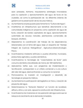 Plataforma 2012-2018
                                        Un México con futuro

      sean saneadas. Asimismo, impulsaremos estrategias innovadoras
      para la captación y aprovechamiento del agua de lluvia en las
      ciudades, así como la participación de los diferentes órdenes de
      gobierno en la preservación de los recursos hídricos.
55.   Aumentaremos el presupuesto para fomentar la “Cultura del Agua”.
56.   Invertiremos en infraestructura que beneficie directamente a las
      comunidades indígenas en proyectos como captación de agua de
      lluvia, creación de bordos captadores de agua, aprovechamiento
      sustentable de recursos naturales, plantaciones comerciales de
      bosques, etcétera.
57.   Mejoraremos la coordinación del trabajo de las dependencias
      relacionadas con el tema del agua, bajo un esquema de “Manejo
      Integral de Cuencas Hidrográficas”, Agricultura-Urbana-Ecología-
      Pesca.
58.   Incentivaremos mediante estímulos a usuarios eficientes: municipios,
      productores agrícolas y usuarios domésticos.
59.   Incentivaremos la tecnología de “cosechadores de lluvia” para
      consumo doméstico (localidades de menos de 100 habitantes).
60.   Aplicaremos tarifas que, con programas de modernización y
      tecnificación, correspondan a un criterio comercial y a una cultura
      del valor del agua, desincentivando su consumo no racional.
61.   Promoveremos     la   inversión    en   investigación    y   desarrollo   de
      tecnología en proyectos hídricos.
62.   Aumentaremos la participación del legislativo en foros y creación de
      proyectos del agua.
63.   Determinaremos la “Dotación Relativa” en función de localidad,
      altitud y clima y con esto, apoyar la construcción de infraestructura.
64.   Incentivaremos las inversiones en recuperación del agua para que se
      reduzca el crecimiento de la demanda inmediata.
                                         43
 