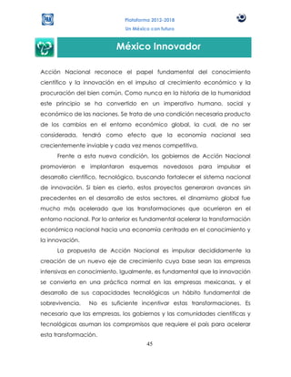 Plataforma 2012-2018
                              Un México con futuro



                           México Innovador

Acción Nacional reconoce el papel fundamental del conocimiento
científico y la innovación en el impulso al crecimiento económico y la
procuración del bien común. Como nunca en la historia de la humanidad
este principio se ha convertido en un imperativo humano, social y
económico de las naciones. Se trata de una condición necesaria producto
de los cambios en el entorno económico global, la cual, de no ser
considerada, tendrá como efecto que la economía nacional sea
crecientemente inviable y cada vez menos competitiva.
      Frente a esta nueva condición, los gobiernos de Acción Nacional
promovieron e implantaron esquemas novedosos para impulsar el
desarrollo científico, tecnológico, buscando fortalecer el sistema nacional
de innovación. Si bien es cierto, estos proyectos generaron avances sin
precedentes en el desarrollo de estos sectores, el dinamismo global fue
mucho más acelerado que las transformaciones que ocurrieron en el
entorno nacional. Por lo anterior es fundamental acelerar la transformación
económica nacional hacia una economía centrada en el conocimiento y
la innovación.
      La propuesta de Acción Nacional es impulsar decididamente la
creación de un nuevo eje de crecimiento cuya base sean las empresas
intensivas en conocimiento. Igualmente, es fundamental que la innovación
se convierta en una práctica normal en las empresas mexicanas, y el
desarrollo de sus capacidades tecnológicas un hábito fundamental de
sobrevivencia.   No es suficiente incentivar estas transformaciones. Es
necesario que las empresas, los gobiernos y las comunidades científicas y
tecnológicas asuman los compromisos que requiere el país para acelerar
esta transformación.
                                      45
 