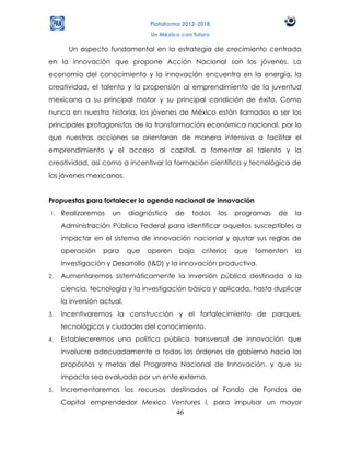 Plataforma 2012-2018
                                  Un México con futuro

       Un aspecto fundamental en la estrategia de crecimiento centrada
en la innovación que propone Acción Nacional son los jóvenes. La
economía del conocimiento y la innovación encuentra en la energía, la
creatividad, el talento y la propensión al emprendimiento de la juventud
mexicana a su principal motor y su principal condición de éxito. Como
nunca en nuestra historia, los jóvenes de México están llamados a ser los
principales protagonistas de la transformación económica nacional, por lo
que nuestras acciones se orientaran de manera intensiva a facilitar el
emprendimiento y el acceso al capital, a fomentar el talento y la
creatividad, así como a incentivar la formación científica y tecnológica de
los jóvenes mexicanos.


Propuestas para fortalecer la agenda nacional de innovación
1.   Realizaremos    un     diagnóstico    de   todos    los   programas   de   la
     Administración Pública Federal para identificar aquellos susceptibles a
     impactar en el sistema de innovación nacional y ajustar sus reglas de
     operación    para      que   operen   bajo    criterios   que   fomenten   la
     Investigación y Desarrollo (I&D) y la innovación productiva.
2.   Aumentaremos sistemáticamente la inversión pública destinada a la
     ciencia, tecnología y la investigación básica y aplicada, hasta duplicar
     la inversión actual.
3.   Incentivaremos la construcción y el fortalecimiento de parques,
     tecnológicos y ciudades del conocimiento.
4.   Estableceremos una política pública transversal de innovación que
     involucre adecuadamente a todos los órdenes de gobierno hacia los
     propósitos y metas del Programa Nacional de Innovación, y que su
     impacto sea evaluado por un ente externo.
5.   Incrementaremos los recursos destinados al Fondo de Fondos de
     Capital emprendedor Mexico Ventures I, para impulsar un mayor
                                 46
 
