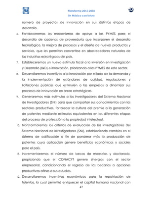 Plataforma 2012-2018
                                       Un México con futuro

      número de proyectos de innovación en sus distintas etapas de
      desarrollo.
6.    Fortaleceremos los mecanismos de apoyo a las PYMES para el
      desarrollo de cadenas de proveeduría que incorporen el desarrollo
      tecnológico, la mejora de procesos y el diseño de nuevos productos y
      servicios, que les permitan convertirse en abastecedores naturales de
      las industrias estratégicas del país.
7.    Estableceremos un nuevo estímulo fiscal a la inversión en Investigación
      y Desarrollo (I&D) e innovación, priorizando a las PYMES de este sector.
8.    Desarrollaremos incentivos a la innovación por el lado de la demanda y
      la   implementación     de   estándares     de   calidad,   regulaciones   y
      licitaciones públicas que estimulen a las empresas a dinamizar sus
      procesos de innovación en áreas estratégicas.
9.    Generaremos más estímulos a los investigadores del Sistema Nacional
      de Investigadores (SNI) para que compartan sus conocimientos con los
      sectores productivos, fortalecer la cultura del premio a la generación
      de patentes mediante estímulos equivalentes en las diferentes etapas
      del proceso de protección a la propiedad intelectual.
10.   Transformaremos los criterios de evaluación de los investigadores del
      Sistema Nacional de Investigadores (SNI), estableciendo cambios en el
      sistema de calificación a fin de ponderar más la producción de
      patentes cuya aplicación genere beneficios económicos y sociales
      para el país.
11.   Incrementaremos el número de becas de maestrías y doctorado,
      propiciando que el        CONACYT genere sinergias con el sector
      empresarial, condicionando el regreso de los becarios a opciones
      productivas afines a sus estudios.
12.   Desarrollaremos incentivos económicos para la repatriación de
      talentos, lo cual permitirá enriquecer el capital humano nacional con
                                             47
 