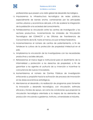 Plataforma 2012-2018
                                  Un México con futuro

      profesionistas que poseen una visión global de desarrollo tecnológico.
13.   Impulsaremos    la   infraestructura    tecnológica   de   redes   públicas,
      especialmente de banda ancha, comenzando por los principales
      centros urbanos y económicos del país, a fin de acelerar la integración
      de la población a la sociedad del conocimiento.
14.   Fortaleceremos la vinculación entre los centros de investigación y los
      sectores productivos, incrementando las Unidades de Vinculación
      Tecnológica del CONACYT y las Oficinas de Transferencia de
      Conocimiento de la SE, hasta al menos uno por entidad federativa.
15.   Incrementaremos el número de centros de patentamiento, a fin de
      fortalecer la cultura de la protección de propiedad intelectual en el
      país.
16.   Ampliaremos la vinculación de los investigadores con las necesidades
      productivas y sociales del país.
17.   Reforzaremos el marco legal e institucional para el abatimiento de la
      informalidad y protección a los derechos de propiedad, a fin de
      garantizar a los agentes el usufructo de su invención e incentivar la
      concurrencia de nuevos innovadores.
18.   Aumentaremos el número de Centros Públicos de Investigación
      enfocando su propósito hacia la activación de procesos de innovación
      en las áreas económicas estratégicas.
19.   Alentaremos el desarrollo y la realización de programas para fomentar
      la innovación y desarrollo tecnológico, con vinculación, estímulos
      eficaces y fondos de apoyo, así como las condiciones que propicien la
      vinculación tecnológica orientada a la mejora de los elementos de
      producción vinculando a gobiernos, institutos, universidades e industria.




                                             48
 