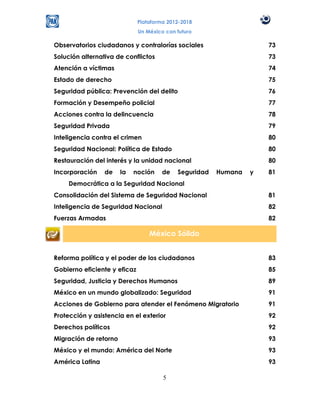 Plataforma 2012-2018
                              Un México con futuro

Observatorios ciudadanos y contralorías sociales                     73
Solución alternativa de conflictos                                   73
Atención a víctimas                                                  74
Estado de derecho                                                    75
Seguridad pública: Prevención del delito                             76
Formación y Desempeño policial                                       77
Acciones contra la delincuencia                                      78
Seguridad Privada                                                    79
Inteligencia contra el crimen                                        80
Seguridad Nacional: Política de Estado                               80
Restauración del interés y la unidad nacional                        80
Incorporación    de    la   noción     de   Seguridad   Humana   y   81
     Democrática a la Seguridad Nacional
Consolidación del Sistema de Seguridad Nacional                      81
Inteligencia de Seguridad Nacional                                   82
Fuerzas Armadas                                                      82

                                  México Sólido


Reforma política y el poder de los ciudadanos                        83
Gobierno eficiente y eficaz                                          85
Seguridad, Justicia y Derechos Humanos                               89
México en un mundo globalizado: Seguridad                            91
Acciones de Gobierno para atender el Fenómeno Migratorio             91
Protección y asistencia en el exterior                               92
Derechos políticos                                                   92
Migración de retorno                                                 93
México y el mundo: América del Norte                                 93
América Latina                                                       93

                                       5
 