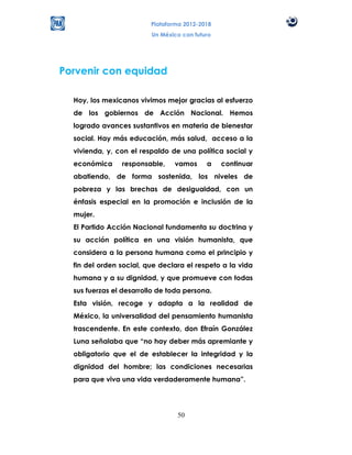 Plataforma 2012-2018
                         Un México con futuro




Porvenir con equidad

  Hoy, los mexicanos vivimos mejor gracias al esfuerzo
  de los gobiernos de Acción Nacional. Hemos
  logrado avances sustantivos en materia de bienestar
  social. Hay más educación, más salud, acceso a la
  vivienda, y, con el respaldo de una política social y
  económica     responsable,    vamos      a    continuar
  abatiendo, de forma sostenida, los niveles de
  pobreza y las brechas de desigualdad, con un
  énfasis especial en la promoción e inclusión de la
  mujer.
  El Partido Acción Nacional fundamenta su doctrina y
  su acción política en una visión humanista, que
  considera a la persona humana como el principio y
  fin del orden social, que declara el respeto a la vida
  humana y a su dignidad, y que promueve con todas
  sus fuerzas el desarrollo de toda persona.
  Esta visión, recoge y adapta a la realidad de
  México, la universalidad del pensamiento humanista
  trascendente. En este contexto, don Efraín González
  Luna señalaba que “no hay deber más apremiante y
  obligatorio que el de establecer la integridad y la
  dignidad del hombre; las condiciones necesarias
  para que viva una vida verdaderamente humana”.




                                 50
 