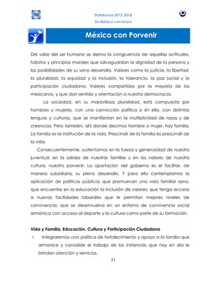 Plataforma 2012-2018
                                 Un México con futuro



                            México con Porvenir

Del valor del ser humano se deriva la congruencia de aquellas actitudes,
hábitos y principios morales que salvaguardan la dignidad de la persona y
las posibilidades de su sano desarrollo. Valores como la justicia, la libertad,
la pluralidad, la equidad y la inclusión, la tolerancia, la paz social y la
participación ciudadana. Valores compartidos por la mayoría de los
mexicanos, y que dan sentido y orientación a nuestra democracia.
       La sociedad, en su maravillosa pluralidad, está compuesta por
hombres y mujeres, con una convicción política o sin ella, con distintas
lenguas y culturas, que se manifiestan en la multiplicidad de razas y de
creencias. Pero también, ahí donde decimos hombre o mujer, hay familia.
La familia es la institución de la vida. Prescindir de la familia es prescindir de
la vida.
     Consecuentemente, sustentamos en la fuerza y generosidad de nuestra
juventud, en la solidez de nuestras familias y en los valores de nuestra
cultura, nuestro porvenir. La aportación del gobierno es el facilitar, de
manera subsidiaria, su pleno desarrollo. Y para ello contemplamos la
aplicación de políticas públicas que promuevan una vida familiar sana,
que encuentre en la educación la inclusión de valores; que tenga acceso
a nuevas facilidades laborales que le permitan mejores niveles de
convivencia; que se desenvuelva en un entorno de convivencia social
armónica con acceso al deporte y la cultura como parte de su formación.


Vida y Familia, Educación, Cultura y Participación Ciudadana
1.     Integraremos una política de fortalecimiento y apoyo a la familia que
     armonice y consolide el trabajo de las instancias que hoy en día le
     brindan atención y servicios.
                                         51
 
