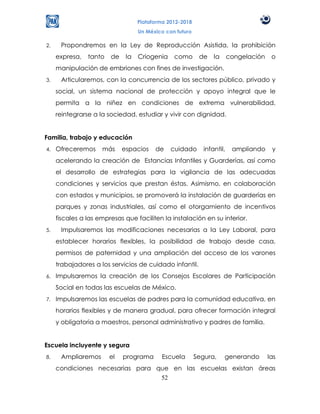 Plataforma 2012-2018
                                   Un México con futuro

2.    Propondremos en la Ley de Reproducción Asistida, la prohibición
     expresa,   tanto   de    la   Criogenia    como       de    la      congelación    o
     manipulación de embriones con fines de investigación.
3.    Articularemos, con la concurrencia de los sectores público, privado y
     social, un sistema nacional de protección y apoyo integral que le
     permita a la niñez en condiciones de extrema vulnerabilidad,
     reintegrarse a la sociedad, estudiar y vivir con dignidad.


Familia, trabajo y educación
4.   Ofreceremos     más     espacios    de    cuidado       infantil,    ampliando     y
     acelerando la creación de Estancias Infantiles y Guarderías, así como
     el desarrollo de estrategias para la vigilancia de las adecuadas
     condiciones y servicios que prestan éstas. Asimismo, en colaboración
     con estados y municipios, se promoverá la instalación de guarderías en
     parques y zonas industriales, así como el otorgamiento de incentivos
     fiscales a las empresas que faciliten la instalación en su interior.
5.    Impulsaremos las modificaciones necesarias a la Ley Laboral, para
     establecer horarios flexibles, la posibilidad de trabajo desde casa,
     permisos de paternidad y una ampliación del acceso de los varones
     trabajadores a los servicios de cuidado infantil.
6.   Impulsaremos la creación de los Consejos Escolares de Participación
     Social en todas las escuelas de México.
7.   Impulsaremos las escuelas de padres para la comunidad educativa, en
     horarios flexibles y de manera gradual, para ofrecer formación integral
     y obligatoria a maestros, personal administrativo y padres de familia.


Escuela incluyente y segura
8.    Ampliaremos       el   programa      Escuela        Segura,     generando        las
     condiciones necesarias para que en las escuelas existan áreas
                                  52
 