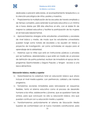 Plataforma 2012-2018
                                 Un México con futuro

      dedicadas a prevenir adicciones, al acompañamiento terapéutico y a
      la atención psicológica de niños, padres y maestros.
9.     Propiciaremos la multiplicación de las escuelas de horario ampliado y
      de tiempo completo, para extender la jornada educativa a un mínimo
      de 6 horas diarias por 200 días efectivos al año, con el doble fin de
      mejorar la calidad educativa y facilitar la participación de las mujeres
      en el mercado laboral formal.
10.    Aprovecharemos sinergias entre estudiantes universitarios y escolares
      de nivel básico y medio, de modo que los estudiantes universitarios
      puedan fungir como tutores de escolares y los ayuden en tareas y
      proyectos de investigación, así como actividades en equipo para el
      aprendizaje de la solidaridad.
11.    Haremos que la niñez que está en instituciones públicas o privadas
      por ser huérfanos, abandonados o que estén en medio de un proceso
      de definición de patria potestad, reciban de inmediato el apoyo de los
      programas Oportunidades y Seguro Popular, y tengan acceso a una
      beca alimenticia.


Educación básica, media y superior
12.    Garantizaremos la cobertura total en educación básica que ahora
      incluye el nivel medio-superior, con pertinencia, calidad y de manera
      progresiva.
13.    Tomaremos acciones inmediatas para reincorporar en esquemas
      flexibles, tanto al sistema educativo como al proceso de desarrollo
      humano a los niños, adolescentes y jóvenes, que se quedaron fuera de
      ambos, para que concluyan no sólo su educación básica, sino que
      puedan continuar con su educación media y superior.
14.    Transformaremos profundamente el sistema de Educación Media
      Superior de conformidad con el nuevo mandato constitucional, para
                                     53
 