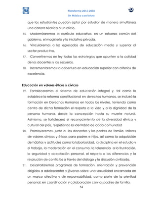 Plataforma 2012-2018
                                  Un México con futuro

      que los estudiantes puedan optar por estudiar de manera simultánea
      una carrera técnica o un oficio.
15.    Modernizaremos la currícula educativa, en un esfuerzo común del
      gobierno, el magisterio y la iniciativa privada.
16.    Vincularemos a los egresados de educación media y superior al
      sector productivo.
17.    Convertiremos en ley todas las estrategias que apunten a la calidad
      de los docentes y las escuelas.
18.    Incrementaremos la cobertura en educación superior con criterios de
      excelencia.


Educación en valores éticos y cívicos
19.    Fortaleceremos el sistema de educación integral y, tal como lo
      establece la reforma constitucional en derechos humanos, se incluirá la
      formación en Derechos Humanos en todos los niveles, teniendo como
      centro de dicha formación el respeto a la vida y a la dignidad de la
      persona humana, desde la concepción hasta su muerte natural.
      Asimismo, se fortalecerá el reconocimiento de la diversidad étnica y
      cultural del país, respetando la identidad de cada comunidad
20.    Promoveremos, junto a los docentes y los padres de familia, talleres
      de valores cívicos y éticos para padres e hijos, así como la adquisición
      de hábitos y actitudes como la laboriosidad, la disciplina en el estudio y
      el trabajo, la moderación en el consumo, la tolerancia a la frustración,
      la seguridad y aceptación personal, el respeto a las diferencias y la
      resolución de conflictos a través del diálogo y la discusión civilizada.
21.    Desarrollaremos programas de formación, orientación y prevención
      dirigidos a adolescentes y jóvenes sobre una sexualidad encarnada en
      un marco afectivo y de responsabilidad, como parte de la plenitud
      personal, en coordinación y colaboración con los padres de familia.
                                       54
 