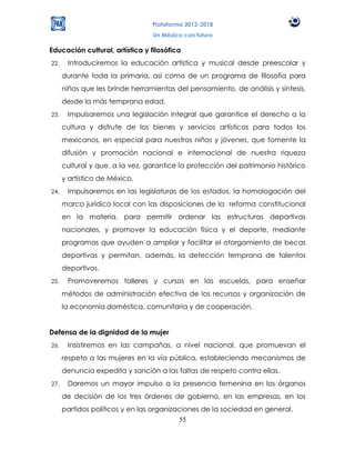 Plataforma 2012-2018
                                 Un México con futuro

Educación cultural, artística y filosófica
22.    Introduciremos la educación artística y musical desde preescolar y
      durante toda la primaria, así como de un programa de filosofía para
      niños que les brinde herramientas del pensamiento, de análisis y síntesis,
      desde la más temprana edad.
23.    Impulsaremos una legislación integral que garantice el derecho a la
      cultura y disfrute de los bienes y servicios artísticos para todos los
      mexicanos, en especial para nuestros niños y jóvenes, que fomente la
      difusión y promoción nacional e internacional de nuestra riqueza
      cultural y que, a la vez, garantice la protección del patrimonio histórico
      y artístico de México.
24.    Impulsaremos en las legislaturas de los estados, la homologación del
      marco jurídico local con las disposiciones de la reforma constitucional
      en la materia, para permitir ordenar las estructuras deportivas
      nacionales, y promover la educación física y el deporte, mediante
      programas que ayuden a ampliar y facilitar el otorgamiento de becas
      deportivas y permitan, además, la detección temprana de talentos
      deportivos.
25.    Promoveremos talleres y cursos en las escuelas, para enseñar
      métodos de administración efectiva de los recursos y organización de
      la economía doméstica, comunitaria y de cooperación.


Defensa de la dignidad de la mujer
26.    Insistiremos en las campañas, a nivel nacional, que promuevan el
      respeto a las mujeres en la vía pública, estableciendo mecanismos de
      denuncia expedita y sanción a las faltas de respeto contra ellas.
27.    Daremos un mayor impulso a la presencia femenina en los órganos
      de decisión de los tres órdenes de gobierno, en las empresas, en los
      partidos políticos y en las organizaciones de la sociedad en general.
                                          55
 