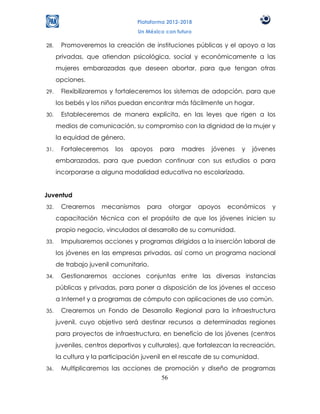 Plataforma 2012-2018
                                  Un México con futuro

28.    Promoveremos la creación de instituciones públicas y el apoyo a las
      privadas, que atiendan psicológica, social y económicamente a las
      mujeres embarazadas que deseen abortar, para que tengan otras
      opciones.
29.    Flexibilizaremos y fortaleceremos los sistemas de adopción, para que
      los bebés y los niños puedan encontrar más fácilmente un hogar.
30.    Estableceremos de manera explícita, en las leyes que rigen a los
      medios de comunicación, su compromiso con la dignidad de la mujer y
      la equidad de género.
31.    Fortaleceremos     los   apoyos    para    madres    jóvenes   y   jóvenes
      embarazadas, para que puedan continuar con sus estudios o para
      incorporarse a alguna modalidad educativa no escolarizada.


Juventud
32.    Crearemos     mecanismos      para    otorgar     apoyos   económicos    y
      capacitación técnica con el propósito de que los jóvenes inicien su
      propio negocio, vinculados al desarrollo de su comunidad.
33.    Impulsaremos acciones y programas dirigidos a la inserción laboral de
      los jóvenes en las empresas privadas, así como un programa nacional
      de trabajo juvenil comunitario.
34.    Gestionaremos acciones conjuntas entre las diversas instancias
      públicas y privadas, para poner a disposición de los jóvenes el acceso
      a Internet y a programas de cómputo con aplicaciones de uso común.
35.    Crearemos un Fondo de Desarrollo Regional para la infraestructura
      juvenil, cuyo objetivo será destinar recursos a determinadas regiones
      para proyectos de infraestructura, en beneficio de los jóvenes (centros
      juveniles, centros deportivos y culturales), que fortalezcan la recreación,
      la cultura y la participación juvenil en el rescate de su comunidad.
36.    Multiplicaremos las acciones de promoción y diseño de programas
                                      56
 