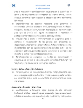 Plataforma 2012-2018
                                     Un México con futuro

      para el impulso de la participación de los jóvenes en el cuidado de su
      salud, y de las personas que componen su entorno familiar, con un
      enfoque preventivo y con énfasis en la adopción de estilos de vida más
      saludables.
37.    Emprenderemos          las   acciones     necesarias    para    garantizar   la
      accesibilidad universal a espacios físicos, servicios públicos, medios de
      transporte, medios de comunicación, tecnologías de la información,
      para que los jóvenes con alguna discapacidad se incorporen y
      participen en la vida económica, social, política y cultural.
38.    Impulsaremos el diseño e instrumentación de programas para la
      atención      y   rehabilitación   de    los   jóvenes   con    problemas     de
      drogadicción, alcoholismo y otros trastornos, fortaleciendo los vínculos
      de solidaridad con las organizaciones de la sociedad civil y los tres
      órdenes de gobierno, poniendo especial atención en la promoción del
      deporte, la cultura y las actividades recreativas.
39.     Fortaleceremos las campañas en medios de comunicación y
      escuelas, para prevenir la violencia juvenil, entre ellas el “bullying” y el
      “sexting”, como clave para la convivencia pacífica.


Fomento de la participación ciudadana
40.    Transformaremos los mecanismos del servicio militar obligatorio para
      que, en su caso, los jóvenes, hombres y mujeres, puedan optar también
      por un servicio cívico, social y comunitario, preferentemente en zonas
      marginadas.


Acceso a la educación y a la cultura
41.    Identificaremos a temprana edad jóvenes de alto potencial
      intelectual, artístico y deportivo para encauzarlos hacia programas de
      estudios avanzados, o de deporte de alto rendimiento, incluyendo a
                                     57
 