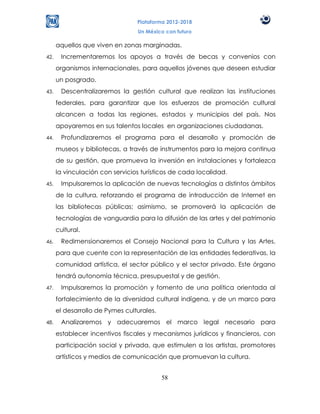 Plataforma 2012-2018
                                 Un México con futuro

      aquellos que viven en zonas marginadas.
42.    Incrementaremos los apoyos a través de becas y convenios con
      organismos internacionales, para aquellos jóvenes que deseen estudiar
      un posgrado.
43.    Descentralizaremos la gestión cultural que realizan las instituciones
      federales, para garantizar que los esfuerzos de promoción cultural
      alcancen a todas las regiones, estados y municipios del país. Nos
      apoyaremos en sus talentos locales en organizaciones ciudadanas.
44.    Profundizaremos el programa para el desarrollo y promoción de
      museos y bibliotecas, a través de instrumentos para la mejora continua
      de su gestión, que promueva la inversión en instalaciones y fortalezca
      la vinculación con servicios turísticos de cada localidad.
45.    Impulsaremos la aplicación de nuevas tecnologías a distintos ámbitos
      de la cultura, reforzando el programa de introducción de Internet en
      las bibliotecas públicas; asimismo, se promoverá la aplicación de
      tecnologías de vanguardia para la difusión de las artes y del patrimonio
      cultural.
46.    Redimensionaremos el Consejo Nacional para la Cultura y las Artes,
      para que cuente con la representación de las entidades federativas, la
      comunidad artística, el sector público y el sector privado. Este órgano
      tendrá autonomía técnica, presupuestal y de gestión.
47.    Impulsaremos la promoción y fomento de una política orientada al
      fortalecimiento de la diversidad cultural indígena, y de un marco para
      el desarrollo de Pymes culturales.
48.    Analizaremos y adecuaremos el marco legal necesario para
      establecer incentivos fiscales y mecanismos jurídicos y financieros, con
      participación social y privada, que estimulen a los artistas, promotores
      artísticos y medios de comunicación que promuevan la cultura.


                                           58
 
