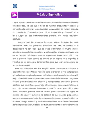 Plataforma 2012-2018
                              Un México con futuro



                           México Equitativo

Desde nuestra fundación, el desarrollo social, cimentado en la solidaridad y
subsidiariedad, ha sido eje y motor de nuestras propuestas y acción. El
combate a la pobreza y la desigualdad son prioridad de nuestra agenda.
El contraste de cómo recibimos el país en el año 2000 y cómo está en el
2012, luego de dos administraciones panistas, nos indica resultados
positivos.
      Muchos son los avances logrados, como también los retos
pendientes. Para los gobiernos emanados del PAN, la pobreza y la
desigualdad no son algo que se deba administrar, ni mucho menos
atenderse con criterios clientelares y paternalistas; ambos constituyen uno
de los desafíos más importantes de la gobernabilidad democrática. Por
ello la política social panista se centra en el respeto a la dignidad e
iniciativa de las personas y de las familias, para que sean protagonistas de
su propio desarrollo.
   Nuestras propuestas en este renglón están orientadas a construir el
capital humano que México necesita para avanzar en la ruta del progreso,
a través de acercarle a las personas las herramientas que le permitan vivir
mejor. En esta Plataforma promovemos el fortalecimiento de los programas
sociales para hacerlos más eficaces y transparentes; ofrecemos políticas
públicas que garanticen una mejor alimentación; nos comprometemos a
que haya un acceso efectivo a una educación de mayor calidad para
todos; hacemos patente nuestra firmeza para consolidar los logros en
materia de salud y aumentar la calidad de sus servicios; proponemos
mecanismos para que todos los mexicanos tengamos la oportunidad de
acceder a mejor vivienda; y finalmente esbozamos las acciones necesarias
para ampliar las oportunidades productivas mediante el aprovechamiento
                                      59
 