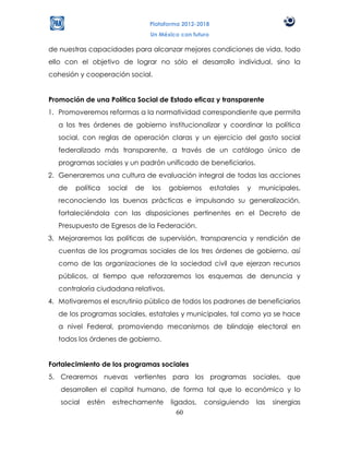 Plataforma 2012-2018
                                  Un México con futuro

de nuestras capacidades para alcanzar mejores condiciones de vida, todo
ello con el objetivo de lograr no sólo el desarrollo individual, sino la
cohesión y cooperación social.


Promoción de una Política Social de Estado eficaz y transparente
1. Promoveremos reformas a la normatividad correspondiente que permita
   a los tres órdenes de gobierno institucionalizar y coordinar la política
   social, con reglas de operación claras y un ejercicio del gasto social
   federalizado más transparente, a través de un catálogo único de
   programas sociales y un padrón unificado de beneficiarios.
2. Generaremos una cultura de evaluación integral de todas las acciones
   de   política    social   de   los   gobiernos        estatales   y   municipales,
   reconociendo las buenas prácticas e impulsando su generalización,
   fortaleciéndola con las disposiciones pertinentes en el Decreto de
   Presupuesto de Egresos de la Federación.
3. Mejoraremos las políticas de supervisión, transparencia y rendición de
   cuentas de los programas sociales de los tres órdenes de gobierno, así
   como de las organizaciones de la sociedad civil que ejerzan recursos
   públicos, al tiempo que reforzaremos los esquemas de denuncia y
   contraloría ciudadana relativos.
4. Motivaremos el escrutinio público de todos los padrones de beneficiarios
   de los programas sociales, estatales y municipales, tal como ya se hace
   a nivel Federal, promoviendo mecanismos de blindaje electoral en
   todos los órdenes de gobierno.


Fortalecimiento de los programas sociales
5. Crearemos nuevas vertientes para los programas sociales, que
   desarrollen el capital humano, de forma tal que lo económico y lo
   social   estén    estrechamente       ligados,   consiguiendo         las   sinergias
                                            60
 