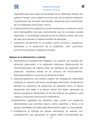 Plataforma 2012-2018
                                   Un México con futuro

    requeridas para que todas las secretarías de los diferentes órdenes de
    gobierno tengan como objetivo la reducción de la pobreza mediante
    la generación de acciones transversales, apostando por la asociación
    de sus integrantes para el bien común.
 6. Evolucionaremos los programas sociales tomando en cuenta los nuevos
    retos demográficos del país, promoviendo que las acciones sociales
    respondan a necesidades específicas de las distintas etapas del ciclo
    de vida, que impulsen a mejores estadíos de desarrollo.
 7. Incluiremos formalmente en la política social acciones y programas
    destinados a la protección de la población, ante coyunturas
    económicas adversas y desastres naturales.


Mejoras en la alimentación y nutrición
 8. Generaremos investigaciones dirigidas a la creación de canastas de
    alimentos adecuadas a la población mexicana, diferenciando las
    recomendaciones de ingesta diaria de alimentos por segmento de
    población, haciendo énfasis en el consumo de micronutrientes,
    diversidad dietética y consumo de alimentos locales.
 9. Institucionalizaremos una política pública de emergencia alimentaria
    mediante la creación del Fondo de Blindaje Alimentario, fortaleciendo
    también los esquemas de protección ya existentes como el Apoyo
    Alimentario Vivir Mejor o el Apoyo Infantil Vivir Mejor, alineando los
    distintos programas alimentarios en los tres órdenes de gobierno, para
    mejorar su respuesta ante eventos catastróficos.
 10. Aplicaremos ingeniería de alimentos para contar con productos
    deshidratados que permitan reducir costos operativos y llevar a los
    grupos vulnerables una adecuada alimentación según sus necesidades.
 11. Ampliaremos la entrega de apoyos alimenticios en especie con
    complementos que garanticen la ingesta diaria recomendada de
                                    61
 