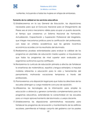 Plataforma 2012-2018
                                    Un México con futuro

   nutrientes, incluyendo a todas las mujeres en etapa de embarazo.


Fomento de la calidad en los servicios educativos
12. Estableceremos en la Ley General de Educación, las disposiciones
   necesarias para que el Concurso Nacional para el Otorgamiento de
   Plazas sea el único mecanismo válido para ocupar un puesto docente,
   al tiempo que crearemos un Sistema Nacional de Formación,
   Actualización, Capacitación y Superación Profesional del Magisterio,
   que integre mecanismos jurídicos para la certificación del profesorado,
   con   base     en    criterios   académicos      que    les   genere    incentivos
   económicos acordes con los resultados del alumnado.
13. Realizaremos pruebas estandarizadas para evaluar la calidad de los
   programas en planteles de educación media superior, e impulsaremos
   que todos los programas de nivel superior sean evaluados por
   organismos autónomos que los certifiquen.
14. Revisaremos la currícula de educación primaria a efectos de fortalecer
   la enseñanza de matemáticas, español y lengua extranjera, e impulsar
   materias referentes a educación para la vida y herramientas del
   pensamiento,        motivando      vocaciones      tempranas     a     través    del
   profesorado.
15. Promoveremos una disposición legal para que todos los directores de las
   escuelas obtengan su cargo mediante concurso de oposición.
16. Utilizaremos las tecnologías de la información para ampliar la
   educación a distancia y generar contenidos complementarios para los
   programas educativos, extendiendo la conectividad en las escuelas
   para un mayor aprovechamiento del alumnado y cuerpo docente.
17. Estableceremos      las   disposiciones    administrativas    necesarias       para
   fortalecer los programas de renovación y mantenimiento de los edificios
   escolares, permitiendo el trabajo conjunto del gobierno con los padres
                                      62
 