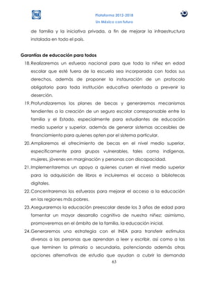 Plataforma 2012-2018
                                  Un México con futuro

    de familia y la iniciativa privada, a fin de mejorar la infraestructura
    instalada en todo el país.


Garantías de educación para todos
 18. Realizaremos un esfuerzo nacional para que toda la niñez en edad
    escolar que esté fuera de la escuela sea incorporada con todos sus
    derechos, además de proponer la instauración de un protocolo
    obligatorio para toda institución educativa orientado a prevenir la
    deserción.
 19. Profundizaremos los planes de becas y generaremos mecanismos
    tendientes a la creación de un seguro escolar corresponsable entre la
    familia y el Estado, especialmente para estudiantes de educación
    media superior y superior, además de generar sistemas accesibles de
    financiamiento para quienes opten por el sistema particular.
 20. Ampliaremos el ofrecimiento de becas en el nivel medio superior,
    específicamente para grupos vulnerables, tales como indígenas,
    mujeres, jóvenes en marginación y personas con discapacidad.
 21. Implementaremos un apoyo a quienes cursen el nivel medio superior
    para la adquisición de libros e incluiremos el acceso a bibliotecas
    digitales.
 22. Concentraremos los esfuerzos para mejorar el acceso a la educación
    en las regiones más pobres.
 23. Aseguraremos la educación preescolar desde los 3 años de edad para
    fomentar un mayor desarrollo cognitivo de nuestra niñez; asimismo,
    promoveremos en el ámbito de la familia, la educación inicial.
 24. Generaremos una estrategia con el INEA para transferir estímulos
    diversos a las personas que aprendan a leer y escribir, así como a las
    que terminen la primaria o secundaria, potenciando además otras
    opciones alternativas de estudio que ayudan a cubrir la demanda
                                       63
 