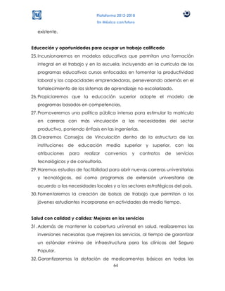 Plataforma 2012-2018
                                Un México con futuro

   existente.


Educación y oportunidades para ocupar un trabajo calificado
25. Incursionaremos en modelos educativos que permitan una formación
   integral en el trabajo y en la escuela, incluyendo en la currícula de los
   programas educativos cursos enfocados en fomentar la productividad
   laboral y las capacidades emprendedoras, perseverando además en el
   fortalecimiento de los sistemas de aprendizaje no escolarizado.
26. Propiciaremos que la educación superior adopte el modelo de
   programas basados en competencias.
27. Promoveremos una política pública intensa para estimular la matrícula
   en carreras con más vinculación a las necesidades del sector
   productivo, poniendo énfasis en las ingenierías.
28. Crearemos Consejos de Vinculación dentro de la estructura de las
   instituciones   de   educación    media    superior   y   superior,   con   las
   atribuciones    para   realizar   convenios    y    contratos   de    servicios
   tecnológicos y de consultoría.
29. Haremos estudios de factibilidad para abrir nuevas carreras universitarias
   y tecnológicas, así como programas de extensión universitaria de
   acuerdo a las necesidades locales y a los sectores estratégicos del país.
30. Fomentaremos la creación de bolsas de trabajo que permitan a los
   jóvenes estudiantes incorporarse en actividades de medio tiempo.


Salud con calidad y calidez: Mejoras en los servicios
31. Además de mantener la cobertura universal en salud, realizaremos las
   inversiones necesarias que mejoren los servicios, al tiempo de garantizar
   un estándar mínimo de infraestructura para las clínicas del Seguro
   Popular.
32. Garantizaremos la dotación de medicamentos básicos en todas las
                                   64
 