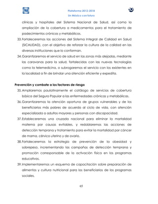 Plataforma 2012-2018
                                   Un México con futuro

    clínicas y hospitales del Sistema Nacional de Salud, así como la
    ampliación de la cobertura a medicamentos para el tratamiento de
    padecimientos crónicos y metabólicos.
 33. Fortaleceremos las acciones del Sistema Integral de Calidad en Salud
    (SICALIDAD), con el objetivo de reforzar la cultura de la calidad en las
    diversas instituciones que lo conforman.
 34. Garantizaremos el servicio de salud en las zonas más alejadas, mediante
    las caravanas para la salud, fortalecidas con las nuevas tecnologías
    como la telemedicina, o subrogaremos el servicio con los existentes en
    la localidad a fin de brindar una atención eficiente y expedita.


Prevención y combate a los factores de riesgo
 35. Ampliaremos paulatinamente el catálogo de servicios de cobertura
    básica del Seguro Popular a las enfermedades crónicas y metabólicas.
 36. Garantizaremos la atención oportuna de grupos vulnerables y de los
    beneficiarios más pobres de acuerdo al ciclo de vida, con atención
    especializada a adultos mayores y personas con discapacidad.
 37. Estableceremos una cruzada nacional para eliminar la mortalidad
    materna por causas evitables, y redoblaremos las acciones de
    detección temprana y tratamiento para evitar la mortalidad por cáncer
    de mama, cérvico uterino y de ovario.
 38. Fortaleceremos la estrategia de prevención de la obesidad y
    sobrepeso, incrementando las campañas de detección temprana y
    promoción corresponsable de la activación física en los programas
    educativos.
 39. Implementaremos un esquema de capacitación sobre preparación de
    alimentos y cultura nutricional para los beneficiarios de los programas
    sociales.


                                           65
 