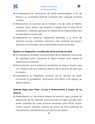 Plataforma 2012-2018
                                Un México con futuro

40. Fortaleceremos los mecanismos de alerta epidemiológica a fin de
   blindar a la ciudadanía atención inmediata ante cualquier amenaza
   sanitaria.
41. Reforzaremos las acciones de la Cofepris a fin de evitar al máximo
   cualquier factor externo que presente un peligro para la salud de los
   ciudadanos y, además, garantizar la calidad de los medicamentos que
   se expenden en nuestro país.
42. Mejoraremos los esquemas regulatorios aplicables a la venta de
   alimentos de bajo contenido nutricional y alto contenido de grasas y
   azúcares en las escuelas, que comprometen la salud de la niñez.


Mejoras a la integración y coordinación de los servicios de salud
43. Actualizaremos el padrón de beneficiarios de las diferentes instituciones
   de seguridad social, incluyendo el Seguro Popular, para mejorar la
   eficiencia en la atención.
44. Promoveremos que la población beneficiaria del Seguro Popular sepa
   con claridad cuál es la cobertura efectiva de los servicios de salud que
   la ampara.
45. Impulsaremos la integración funcional de los servicios de salud,
   incluyendo la portabilidad, alcanzando esta última a los seguros de
   gastos médicos.


Vivienda Digna para Todos: Acceso a financiamiento y mejora de los
servicios
46. Implantaremos un mecanismo integral de atención para combatir las
   deficiencias de las viviendas, evolucionando los logros actuales para
   poder consolidar las cuatro acciones necesarias (pisos firmes, techos,
   muros y servicio sanitario), además de atacar de forma particular el
   hacinamiento y dotarlas de servicios públicos de calidad.
                                      66
 