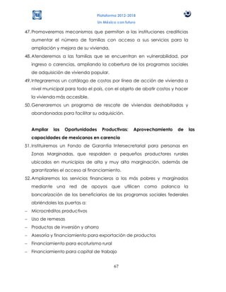 Plataforma 2012-2018
                                  Un México con futuro

47. Promoveremos mecanismos que permitan a las instituciones crediticias
  aumentar el número de familias con acceso a sus servicios para la
  ampliación y mejora de su vivienda.
48. Atenderemos a las familias que se encuentran en vulnerabilidad, por
  ingreso o carencias, ampliando la cobertura de los programas sociales
  de adquisición de vivienda popular.
49. Integraremos un catálogo de costos por línea de acción de vivienda a
  nivel municipal para todo el país, con el objeto de abatir costos y hacer
  la vivienda más accesible.
50. Generaremos un programa de rescate de viviendas deshabitadas y
  abandonadas para facilitar su adquisición.


  Ampliar   las   Oportunidades     Productivas:     Aprovechamiento   de     las
  capacidades de mexicanos en carencia
51. Instituiremos un Fondo de Garantía Intersecretarial para personas en
  Zonas Marginadas, que respalden a pequeños productores rurales
  ubicados en municipios de alta y muy alta marginación, además de
  garantizarles el acceso al financiamiento.
52. Ampliaremos los servicios financieros a los más pobres y marginados
  mediante una red de apoyos que utilicen como palanca la
  bancarización de los beneficiarios de los programas sociales federales
  abriéndoles las puertas a:
  Microcréditos productivos
  Uso de remesas
  Productos de inversión y ahorro
  Asesoría y financiamiento para exportación de productos
  Financiamiento para ecoturismo rural
  Financiamiento para capital de trabajo


                                          67
 