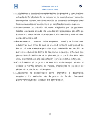 Plataforma 2012-2018
                                 Un México con futuro

53. Apoyaremos la capacidad emprendedora de personas y comunidades
   a través del fortalecimiento de programas de capacitación y creación
   de empresas sociales, así como servicios de búsqueda de empleo para
   los desempleados pertenecientes a los estratos de menores ingresos.
54. Incentivaremos la creación de redes integradas por los gobiernos
   locales, la empresa privada y la sociedad civil organizada, con el fin de
   fomentar la creación de microempresas, cooperativas y asociaciones
   en la economía social.
55. Fomentaremos convenios entre empresas privadas e instituciones
   educativas, con el fin de que la juventud tenga la oportunidad de
   hacer prácticas mediante pasantías o por medio de la creación de
   proyectos educativos dentro de las mismas empresas, al tiempo que
   generaremos incentivos al sector patronal, para que facilite el acceso
   de su plantilla laboral a la capacitación técnica en dichas instancias.
56. Consolidaremos los programas sociales y sus vertientes que permitan el
   acceso a fuentes estables de ingreso, propiciando la creación de
   proyectos productivos y autoempleo.
57. Apoyaremos     la    capacitación      como    alternativa   al   desempleo,
   ampliando     las    vertientes   del   Programa     de   Empleo    Temporal,
   promoviendo subsidios y apoyos a la contratación.




                                           68
 