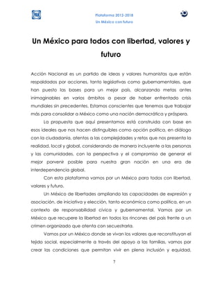 Plataforma 2012-2018
                             Un México con futuro




Un México para todos con libertad, valores y
                                futuro

Acción Nacional es un partido de ideas y valores humanistas que están
respaldados por acciones, tanto legislativas como gubernamentales, que
han puesto las bases para un mejor país, alcanzando metas antes
inimaginables en varios ámbitos a pesar de haber enfrentado crisis
mundiales sin precedentes. Estamos conscientes que tenemos que trabajar
más para consolidar a México como una nación democrática y próspera.
      La propuesta que aquí presentamos está construida con base en
esos ideales que nos hacen distinguibles como opción política, en diálogo
con la ciudadanía, atentos a las complejidades y retos que nos presenta la
realidad, local y global, considerando de manera incluyente a las personas
y las comunidades, con la perspectiva y el compromiso de generar el
mejor porvenir posible para nuestra gran nación en una era de
interdependencia global.
      Con esta plataforma vamos por un México para todos con libertad,
valores y futuro.
      Un México de libertades ampliando las capacidades de expresión y
asociación, de iniciativa y elección, tanto económica como política, en un
contexto de responsabilidad cívica y gubernamental. Vamos por un
México que recupere la libertad en todos los rincones del país frente a un
crimen organizado que atenta con secuestrarla.
      Vamos por un México donde se vivan los valores que reconstituyan el
tejido social, especialmente a través del apoyo a las familias, vamos por
crear las condiciones que permitan vivir en plena inclusión y equidad,

                                      7
 
