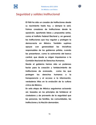 Plataforma 2012-2018
                         Un México con futuro


Seguridad y solidez institucional

       El PAN ha sido un creador de instituciones desde
       su nacimiento hasta hoy, y siempre lo será.
       Fuimos creadores de instituciones desde la
       oposición, aportando ideas y propuestas serias,
       como el Instituto Federal Electoral y, en general,
       las instituciones que hoy regulan y protegen la
       democracia       en    México.      También    supimos
       apoyar     con        generosidad     las     iniciativas
       responsables de los gobiernos priístas, cuando
       las presentaron, como la autonomía del banco
       central, que desde su origen impulsamos o la
       Comisión Nacional de Derechos Humanos.
       Desde el gobierno hemos sido un poderoso
       factor para la creación y fortalecimiento de
       instituciones de avanzada,            como las que
       protegen    los       derechos      humanos      o    la
       transparencia y el acceso a la información,
       verdaderos hitos en la evolución de la cultura
       cívica de México.
       En esta etapa de México seguiremos actuando
       así, basados en los principios de fortalecer al
       ciudadano y de proveerlo de la seguridad que
       las personas, las familias, las comunidades, las
       instituciones y la Nación demandan.




                                   70
 